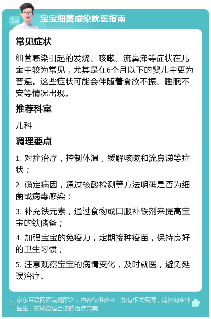 宝宝细菌感染就医指南 常见症状 细菌感染引起的发烧、咳嗽、流鼻涕等症状在儿童中较为常见，尤其是在6个月以下的婴儿中更为普遍。这些症状可能会伴随着食欲不振、睡眠不安等情况出现。 推荐科室 儿科 调理要点 1. 对症治疗，控制体温，缓解咳嗽和流鼻涕等症状； 2. 确定病因，通过核酸检测等方法明确是否为细菌或病毒感染； 3. 补充铁元素，通过食物或口服补铁剂来提高宝宝的铁储备； 4. 加强宝宝的免疫力，定期接种疫苗，保持良好的卫生习惯； 5. 注意观察宝宝的病情变化，及时就医，避免延误治疗。