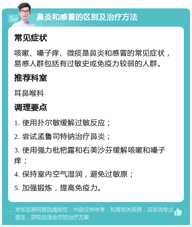 鼻炎和感冒的区别及治疗方法 常见症状 咳嗽、嗓子痒、微痰是鼻炎和感冒的常见症状，易感人群包括有过敏史或免疫力较弱的人群。 推荐科室 耳鼻喉科 调理要点 1. 使用扑尔敏缓解过敏反应； 2. 尝试孟鲁司特钠治疗鼻炎； 3. 使用强力枇杷露和右美沙芬缓解咳嗽和嗓子痒； 4. 保持室内空气湿润，避免过敏原； 5. 加强锻炼，提高免疫力。