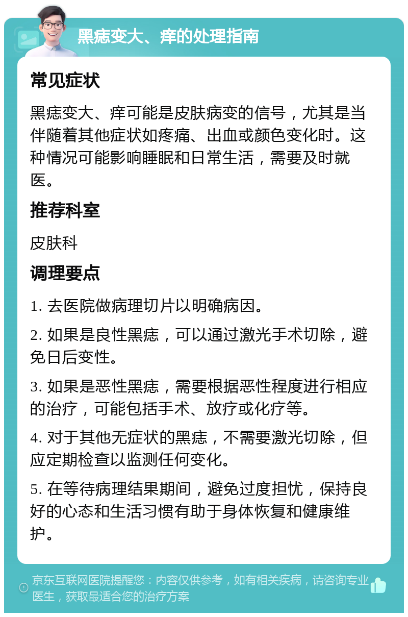 黑痣变大、痒的处理指南 常见症状 黑痣变大、痒可能是皮肤病变的信号，尤其是当伴随着其他症状如疼痛、出血或颜色变化时。这种情况可能影响睡眠和日常生活，需要及时就医。 推荐科室 皮肤科 调理要点 1. 去医院做病理切片以明确病因。 2. 如果是良性黑痣，可以通过激光手术切除，避免日后变性。 3. 如果是恶性黑痣，需要根据恶性程度进行相应的治疗，可能包括手术、放疗或化疗等。 4. 对于其他无症状的黑痣，不需要激光切除，但应定期检查以监测任何变化。 5. 在等待病理结果期间，避免过度担忧，保持良好的心态和生活习惯有助于身体恢复和健康维护。