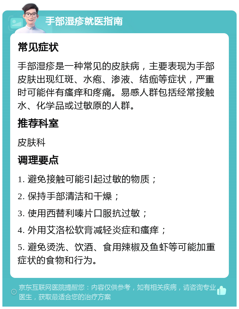 手部湿疹就医指南 常见症状 手部湿疹是一种常见的皮肤病，主要表现为手部皮肤出现红斑、水疱、渗液、结痂等症状，严重时可能伴有瘙痒和疼痛。易感人群包括经常接触水、化学品或过敏原的人群。 推荐科室 皮肤科 调理要点 1. 避免接触可能引起过敏的物质； 2. 保持手部清洁和干燥； 3. 使用西替利嗪片口服抗过敏； 4. 外用艾洛松软膏减轻炎症和瘙痒； 5. 避免烫洗、饮酒、食用辣椒及鱼虾等可能加重症状的食物和行为。