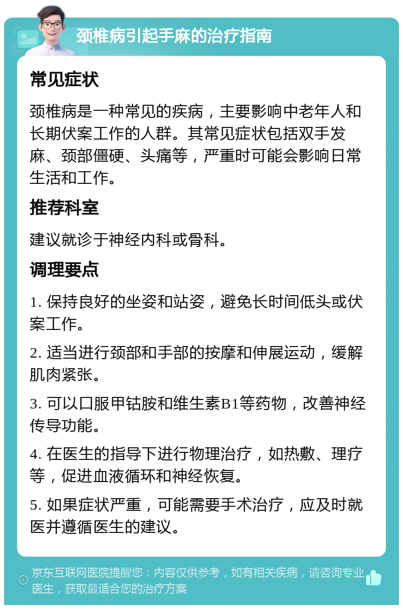 颈椎病引起手麻的治疗指南 常见症状 颈椎病是一种常见的疾病，主要影响中老年人和长期伏案工作的人群。其常见症状包括双手发麻、颈部僵硬、头痛等，严重时可能会影响日常生活和工作。 推荐科室 建议就诊于神经内科或骨科。 调理要点 1. 保持良好的坐姿和站姿，避免长时间低头或伏案工作。 2. 适当进行颈部和手部的按摩和伸展运动，缓解肌肉紧张。 3. 可以口服甲钴胺和维生素B1等药物，改善神经传导功能。 4. 在医生的指导下进行物理治疗，如热敷、理疗等，促进血液循环和神经恢复。 5. 如果症状严重，可能需要手术治疗，应及时就医并遵循医生的建议。