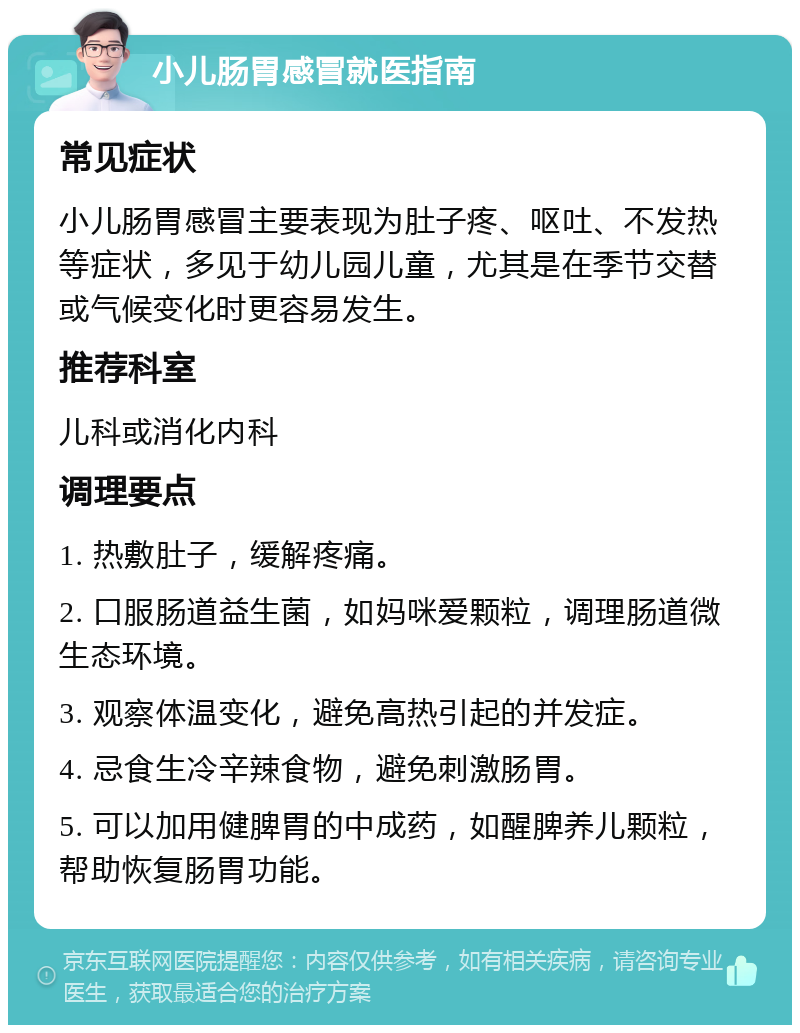 小儿肠胃感冒就医指南 常见症状 小儿肠胃感冒主要表现为肚子疼、呕吐、不发热等症状，多见于幼儿园儿童，尤其是在季节交替或气候变化时更容易发生。 推荐科室 儿科或消化内科 调理要点 1. 热敷肚子，缓解疼痛。 2. 口服肠道益生菌，如妈咪爱颗粒，调理肠道微生态环境。 3. 观察体温变化，避免高热引起的并发症。 4. 忌食生冷辛辣食物，避免刺激肠胃。 5. 可以加用健脾胃的中成药，如醒脾养儿颗粒，帮助恢复肠胃功能。