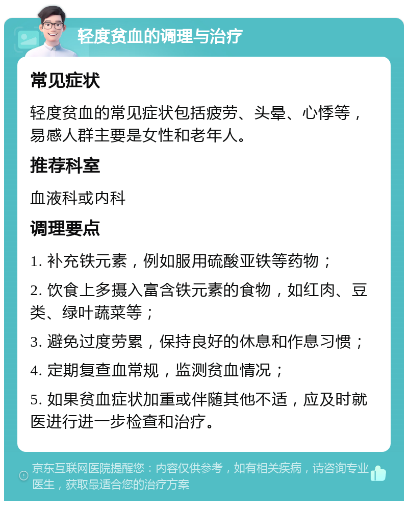 轻度贫血的调理与治疗 常见症状 轻度贫血的常见症状包括疲劳、头晕、心悸等，易感人群主要是女性和老年人。 推荐科室 血液科或内科 调理要点 1. 补充铁元素，例如服用硫酸亚铁等药物； 2. 饮食上多摄入富含铁元素的食物，如红肉、豆类、绿叶蔬菜等； 3. 避免过度劳累，保持良好的休息和作息习惯； 4. 定期复查血常规，监测贫血情况； 5. 如果贫血症状加重或伴随其他不适，应及时就医进行进一步检查和治疗。