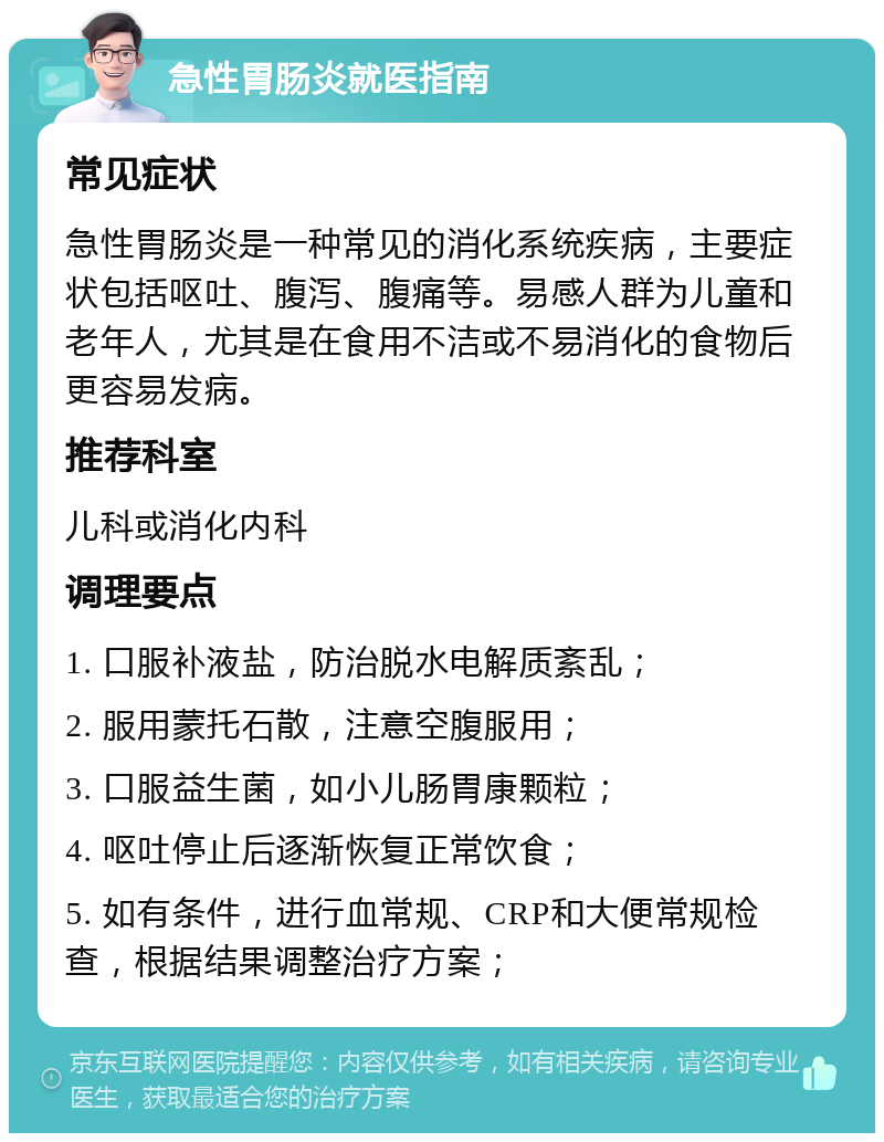 急性胃肠炎就医指南 常见症状 急性胃肠炎是一种常见的消化系统疾病，主要症状包括呕吐、腹泻、腹痛等。易感人群为儿童和老年人，尤其是在食用不洁或不易消化的食物后更容易发病。 推荐科室 儿科或消化内科 调理要点 1. 口服补液盐，防治脱水电解质紊乱； 2. 服用蒙托石散，注意空腹服用； 3. 口服益生菌，如小儿肠胃康颗粒； 4. 呕吐停止后逐渐恢复正常饮食； 5. 如有条件，进行血常规、CRP和大便常规检查，根据结果调整治疗方案；