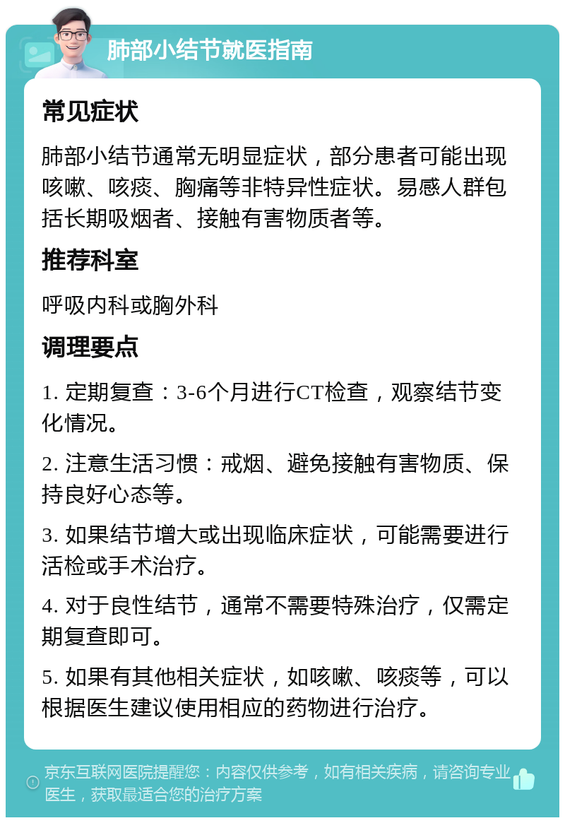 肺部小结节就医指南 常见症状 肺部小结节通常无明显症状，部分患者可能出现咳嗽、咳痰、胸痛等非特异性症状。易感人群包括长期吸烟者、接触有害物质者等。 推荐科室 呼吸内科或胸外科 调理要点 1. 定期复查：3-6个月进行CT检查，观察结节变化情况。 2. 注意生活习惯：戒烟、避免接触有害物质、保持良好心态等。 3. 如果结节增大或出现临床症状，可能需要进行活检或手术治疗。 4. 对于良性结节，通常不需要特殊治疗，仅需定期复查即可。 5. 如果有其他相关症状，如咳嗽、咳痰等，可以根据医生建议使用相应的药物进行治疗。