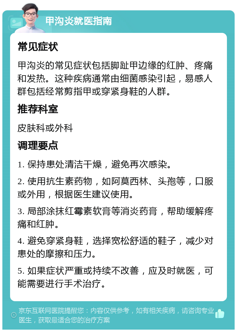 甲沟炎就医指南 常见症状 甲沟炎的常见症状包括脚趾甲边缘的红肿、疼痛和发热。这种疾病通常由细菌感染引起，易感人群包括经常剪指甲或穿紧身鞋的人群。 推荐科室 皮肤科或外科 调理要点 1. 保持患处清洁干燥，避免再次感染。 2. 使用抗生素药物，如阿莫西林、头孢等，口服或外用，根据医生建议使用。 3. 局部涂抹红霉素软膏等消炎药膏，帮助缓解疼痛和红肿。 4. 避免穿紧身鞋，选择宽松舒适的鞋子，减少对患处的摩擦和压力。 5. 如果症状严重或持续不改善，应及时就医，可能需要进行手术治疗。