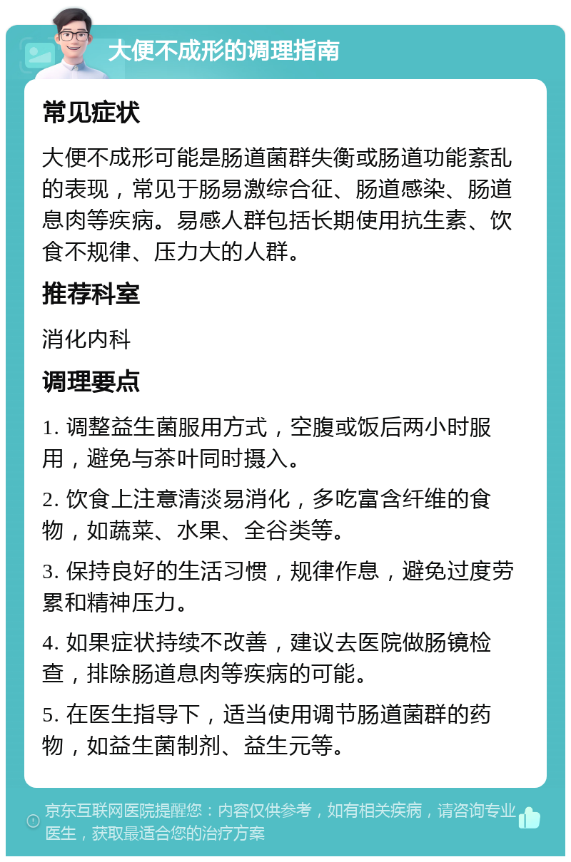 大便不成形的调理指南 常见症状 大便不成形可能是肠道菌群失衡或肠道功能紊乱的表现，常见于肠易激综合征、肠道感染、肠道息肉等疾病。易感人群包括长期使用抗生素、饮食不规律、压力大的人群。 推荐科室 消化内科 调理要点 1. 调整益生菌服用方式，空腹或饭后两小时服用，避免与茶叶同时摄入。 2. 饮食上注意清淡易消化，多吃富含纤维的食物，如蔬菜、水果、全谷类等。 3. 保持良好的生活习惯，规律作息，避免过度劳累和精神压力。 4. 如果症状持续不改善，建议去医院做肠镜检查，排除肠道息肉等疾病的可能。 5. 在医生指导下，适当使用调节肠道菌群的药物，如益生菌制剂、益生元等。