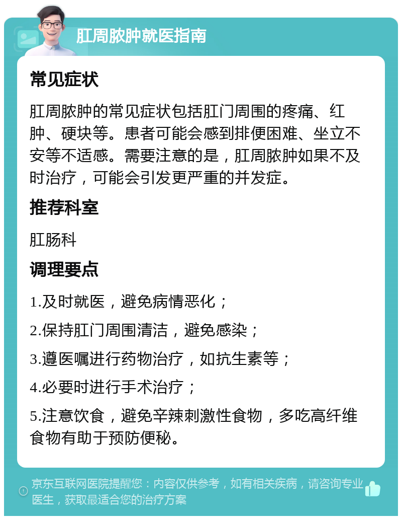 肛周脓肿就医指南 常见症状 肛周脓肿的常见症状包括肛门周围的疼痛、红肿、硬块等。患者可能会感到排便困难、坐立不安等不适感。需要注意的是，肛周脓肿如果不及时治疗，可能会引发更严重的并发症。 推荐科室 肛肠科 调理要点 1.及时就医，避免病情恶化； 2.保持肛门周围清洁，避免感染； 3.遵医嘱进行药物治疗，如抗生素等； 4.必要时进行手术治疗； 5.注意饮食，避免辛辣刺激性食物，多吃高纤维食物有助于预防便秘。