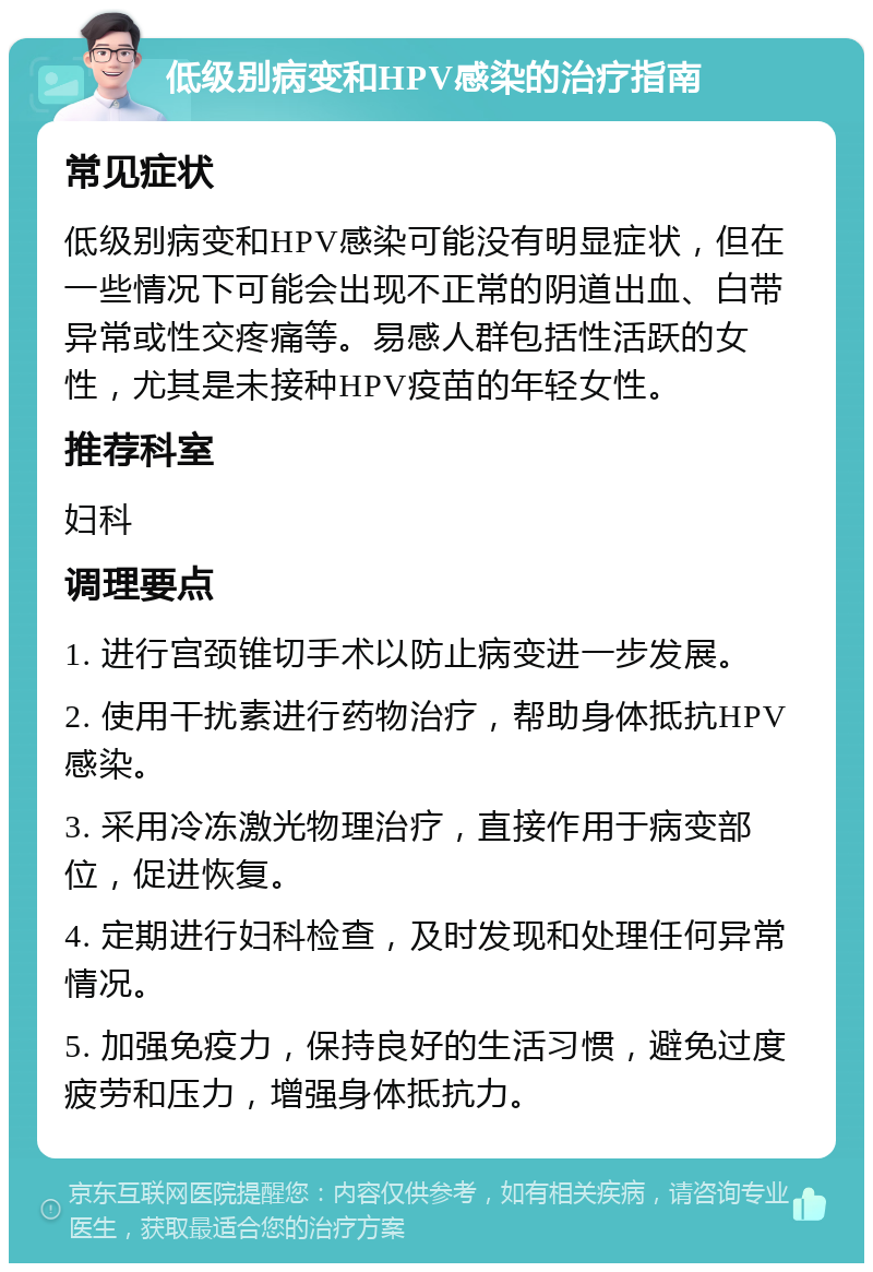 低级别病变和HPV感染的治疗指南 常见症状 低级别病变和HPV感染可能没有明显症状，但在一些情况下可能会出现不正常的阴道出血、白带异常或性交疼痛等。易感人群包括性活跃的女性，尤其是未接种HPV疫苗的年轻女性。 推荐科室 妇科 调理要点 1. 进行宫颈锥切手术以防止病变进一步发展。 2. 使用干扰素进行药物治疗，帮助身体抵抗HPV感染。 3. 采用冷冻激光物理治疗，直接作用于病变部位，促进恢复。 4. 定期进行妇科检查，及时发现和处理任何异常情况。 5. 加强免疫力，保持良好的生活习惯，避免过度疲劳和压力，增强身体抵抗力。