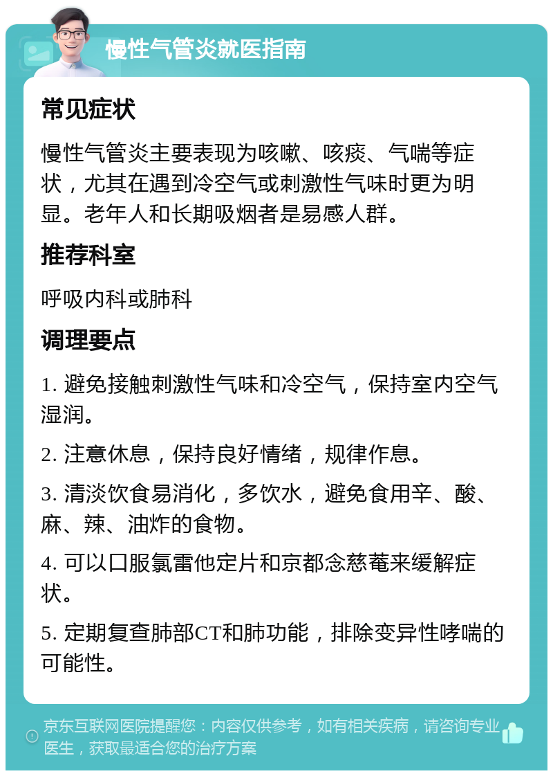 慢性气管炎就医指南 常见症状 慢性气管炎主要表现为咳嗽、咳痰、气喘等症状，尤其在遇到冷空气或刺激性气味时更为明显。老年人和长期吸烟者是易感人群。 推荐科室 呼吸内科或肺科 调理要点 1. 避免接触刺激性气味和冷空气，保持室内空气湿润。 2. 注意休息，保持良好情绪，规律作息。 3. 清淡饮食易消化，多饮水，避免食用辛、酸、麻、辣、油炸的食物。 4. 可以口服氯雷他定片和京都念慈菴来缓解症状。 5. 定期复查肺部CT和肺功能，排除变异性哮喘的可能性。