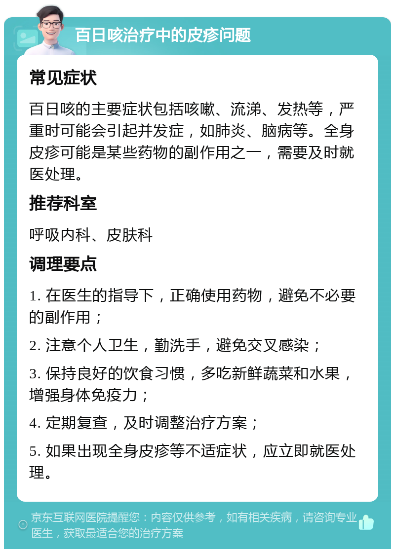 百日咳治疗中的皮疹问题 常见症状 百日咳的主要症状包括咳嗽、流涕、发热等，严重时可能会引起并发症，如肺炎、脑病等。全身皮疹可能是某些药物的副作用之一，需要及时就医处理。 推荐科室 呼吸内科、皮肤科 调理要点 1. 在医生的指导下，正确使用药物，避免不必要的副作用； 2. 注意个人卫生，勤洗手，避免交叉感染； 3. 保持良好的饮食习惯，多吃新鲜蔬菜和水果，增强身体免疫力； 4. 定期复查，及时调整治疗方案； 5. 如果出现全身皮疹等不适症状，应立即就医处理。