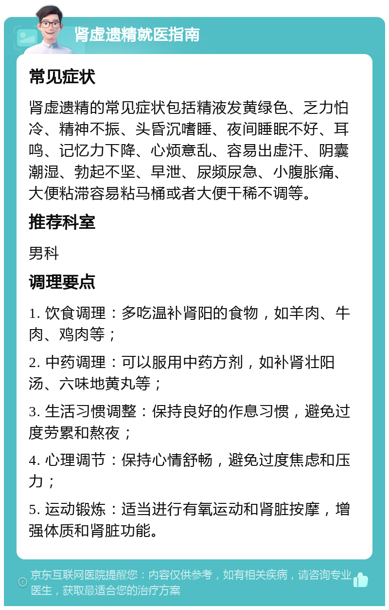 肾虚遗精就医指南 常见症状 肾虚遗精的常见症状包括精液发黄绿色、乏力怕冷、精神不振、头昏沉嗜睡、夜间睡眠不好、耳鸣、记忆力下降、心烦意乱、容易出虚汗、阴囊潮湿、勃起不坚、早泄、尿频尿急、小腹胀痛、大便粘滞容易粘马桶或者大便干稀不调等。 推荐科室 男科 调理要点 1. 饮食调理：多吃温补肾阳的食物，如羊肉、牛肉、鸡肉等； 2. 中药调理：可以服用中药方剂，如补肾壮阳汤、六味地黄丸等； 3. 生活习惯调整：保持良好的作息习惯，避免过度劳累和熬夜； 4. 心理调节：保持心情舒畅，避免过度焦虑和压力； 5. 运动锻炼：适当进行有氧运动和肾脏按摩，增强体质和肾脏功能。