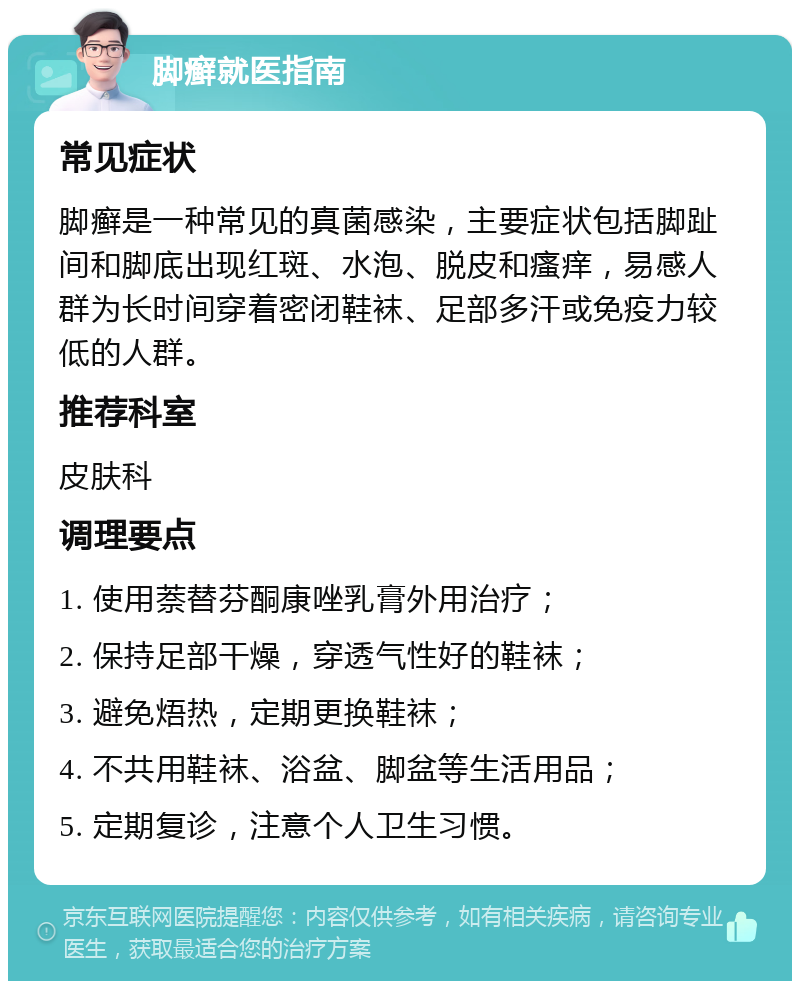 脚癣就医指南 常见症状 脚癣是一种常见的真菌感染，主要症状包括脚趾间和脚底出现红斑、水泡、脱皮和瘙痒，易感人群为长时间穿着密闭鞋袜、足部多汗或免疫力较低的人群。 推荐科室 皮肤科 调理要点 1. 使用萘替芬酮康唑乳膏外用治疗； 2. 保持足部干燥，穿透气性好的鞋袜； 3. 避免焐热，定期更换鞋袜； 4. 不共用鞋袜、浴盆、脚盆等生活用品； 5. 定期复诊，注意个人卫生习惯。