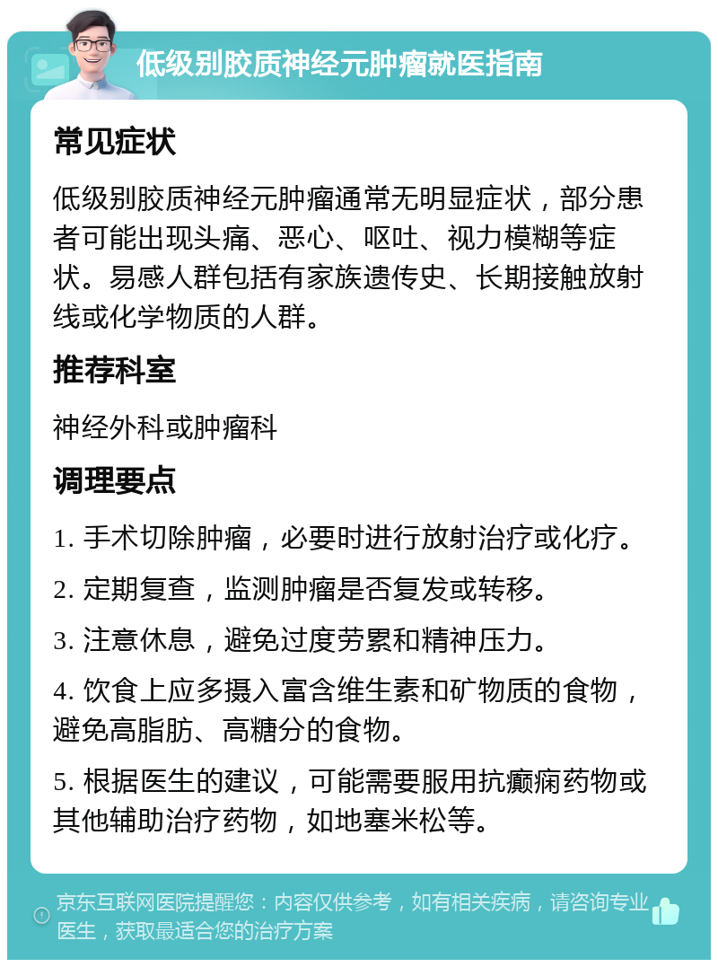 低级别胶质神经元肿瘤就医指南 常见症状 低级别胶质神经元肿瘤通常无明显症状，部分患者可能出现头痛、恶心、呕吐、视力模糊等症状。易感人群包括有家族遗传史、长期接触放射线或化学物质的人群。 推荐科室 神经外科或肿瘤科 调理要点 1. 手术切除肿瘤，必要时进行放射治疗或化疗。 2. 定期复查，监测肿瘤是否复发或转移。 3. 注意休息，避免过度劳累和精神压力。 4. 饮食上应多摄入富含维生素和矿物质的食物，避免高脂肪、高糖分的食物。 5. 根据医生的建议，可能需要服用抗癫痫药物或其他辅助治疗药物，如地塞米松等。