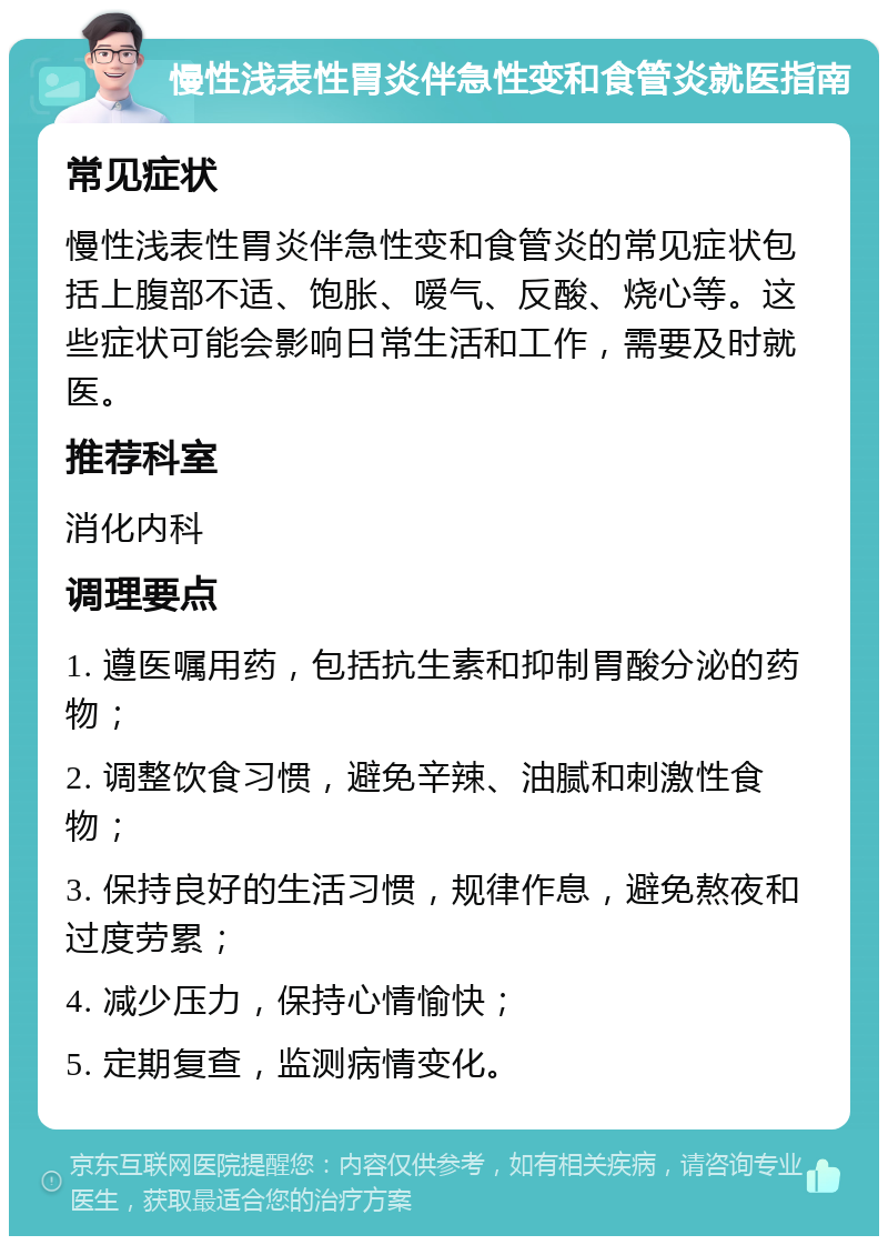 慢性浅表性胃炎伴急性变和食管炎就医指南 常见症状 慢性浅表性胃炎伴急性变和食管炎的常见症状包括上腹部不适、饱胀、嗳气、反酸、烧心等。这些症状可能会影响日常生活和工作，需要及时就医。 推荐科室 消化内科 调理要点 1. 遵医嘱用药，包括抗生素和抑制胃酸分泌的药物； 2. 调整饮食习惯，避免辛辣、油腻和刺激性食物； 3. 保持良好的生活习惯，规律作息，避免熬夜和过度劳累； 4. 减少压力，保持心情愉快； 5. 定期复查，监测病情变化。