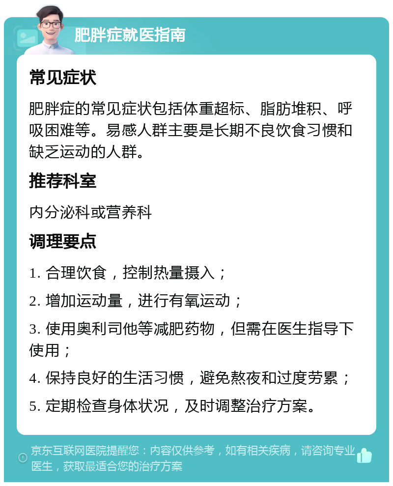 肥胖症就医指南 常见症状 肥胖症的常见症状包括体重超标、脂肪堆积、呼吸困难等。易感人群主要是长期不良饮食习惯和缺乏运动的人群。 推荐科室 内分泌科或营养科 调理要点 1. 合理饮食，控制热量摄入； 2. 增加运动量，进行有氧运动； 3. 使用奥利司他等减肥药物，但需在医生指导下使用； 4. 保持良好的生活习惯，避免熬夜和过度劳累； 5. 定期检查身体状况，及时调整治疗方案。