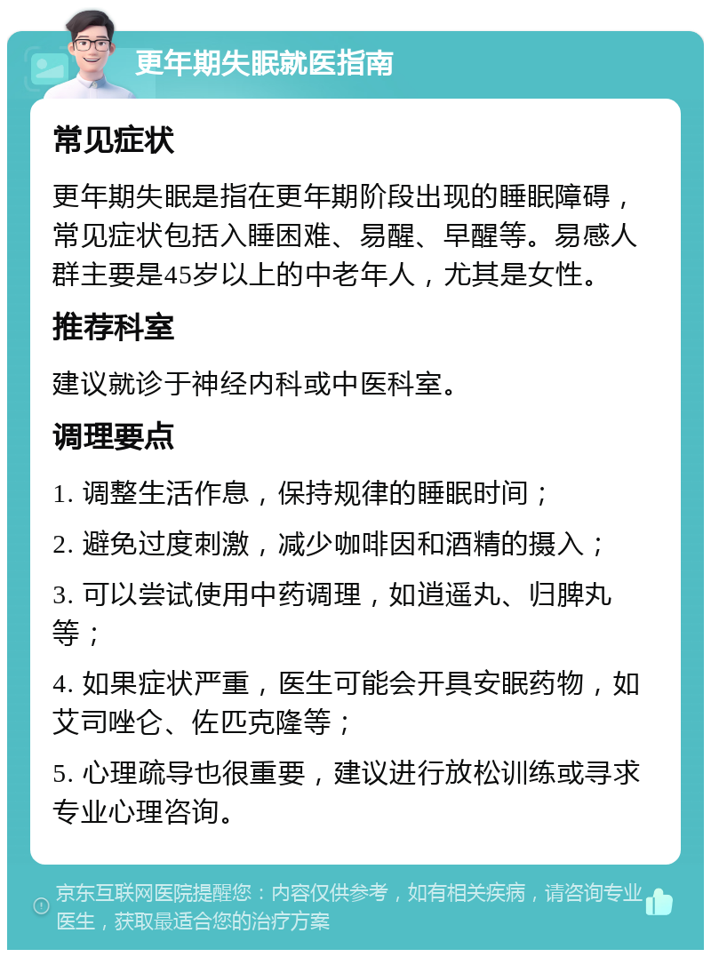 更年期失眠就医指南 常见症状 更年期失眠是指在更年期阶段出现的睡眠障碍，常见症状包括入睡困难、易醒、早醒等。易感人群主要是45岁以上的中老年人，尤其是女性。 推荐科室 建议就诊于神经内科或中医科室。 调理要点 1. 调整生活作息，保持规律的睡眠时间； 2. 避免过度刺激，减少咖啡因和酒精的摄入； 3. 可以尝试使用中药调理，如逍遥丸、归脾丸等； 4. 如果症状严重，医生可能会开具安眠药物，如艾司唑仑、佐匹克隆等； 5. 心理疏导也很重要，建议进行放松训练或寻求专业心理咨询。