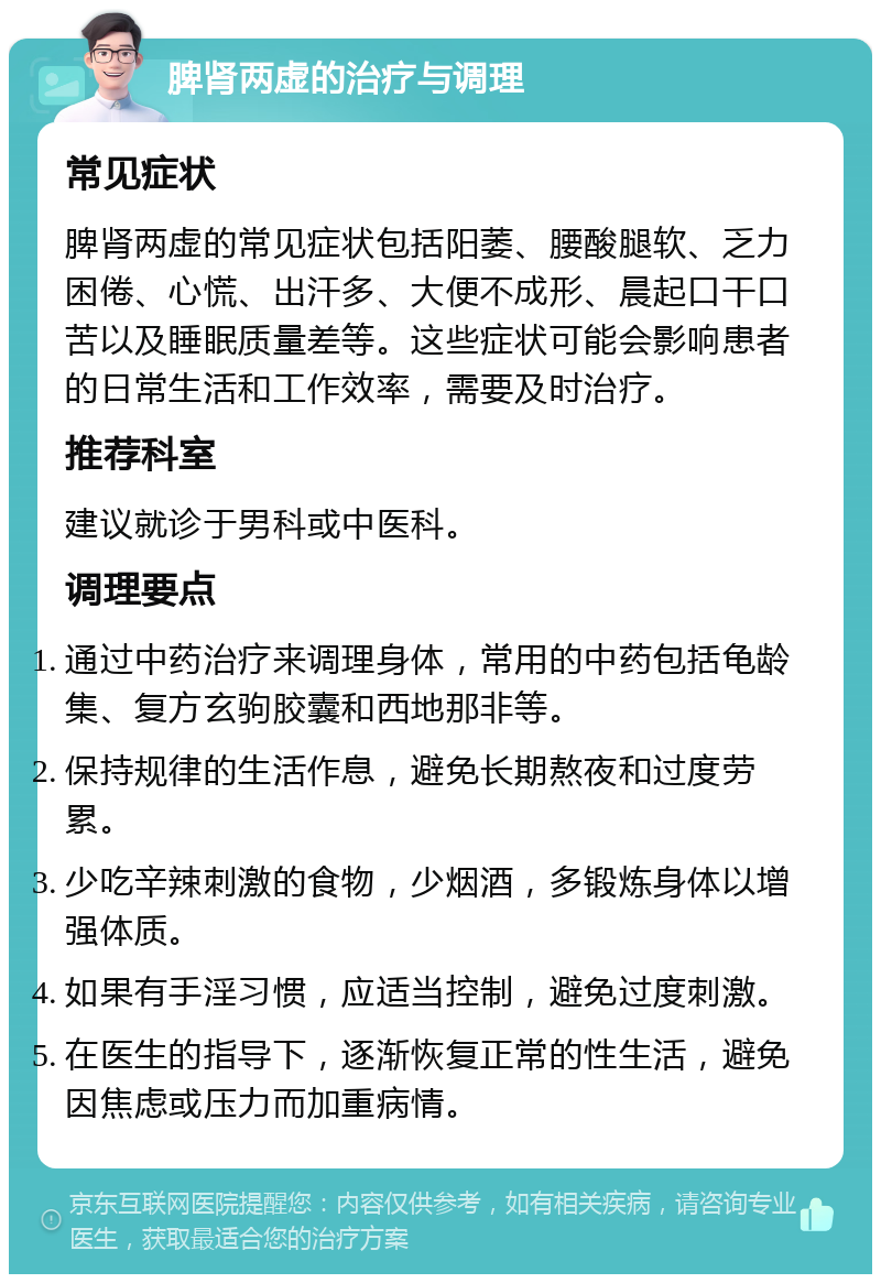 脾肾两虚的治疗与调理 常见症状 脾肾两虚的常见症状包括阳萎、腰酸腿软、乏力困倦、心慌、出汗多、大便不成形、晨起口干口苦以及睡眠质量差等。这些症状可能会影响患者的日常生活和工作效率，需要及时治疗。 推荐科室 建议就诊于男科或中医科。 调理要点 通过中药治疗来调理身体，常用的中药包括龟龄集、复方玄驹胶囊和西地那非等。 保持规律的生活作息，避免长期熬夜和过度劳累。 少吃辛辣刺激的食物，少烟酒，多锻炼身体以增强体质。 如果有手淫习惯，应适当控制，避免过度刺激。 在医生的指导下，逐渐恢复正常的性生活，避免因焦虑或压力而加重病情。