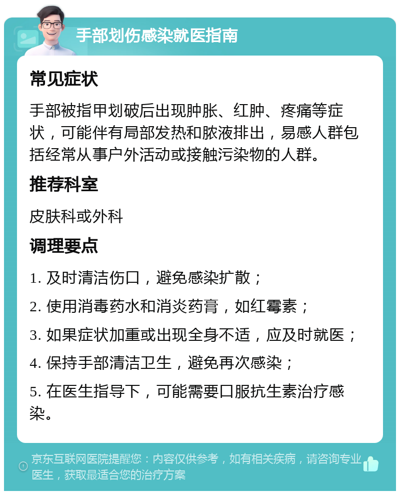 手部划伤感染就医指南 常见症状 手部被指甲划破后出现肿胀、红肿、疼痛等症状，可能伴有局部发热和脓液排出，易感人群包括经常从事户外活动或接触污染物的人群。 推荐科室 皮肤科或外科 调理要点 1. 及时清洁伤口，避免感染扩散； 2. 使用消毒药水和消炎药膏，如红霉素； 3. 如果症状加重或出现全身不适，应及时就医； 4. 保持手部清洁卫生，避免再次感染； 5. 在医生指导下，可能需要口服抗生素治疗感染。