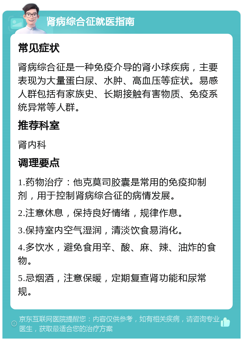 肾病综合征就医指南 常见症状 肾病综合征是一种免疫介导的肾小球疾病，主要表现为大量蛋白尿、水肿、高血压等症状。易感人群包括有家族史、长期接触有害物质、免疫系统异常等人群。 推荐科室 肾内科 调理要点 1.药物治疗：他克莫司胶囊是常用的免疫抑制剂，用于控制肾病综合征的病情发展。 2.注意休息，保持良好情绪，规律作息。 3.保持室内空气湿润，清淡饮食易消化。 4.多饮水，避免食用辛、酸、麻、辣、油炸的食物。 5.忌烟酒，注意保暖，定期复查肾功能和尿常规。