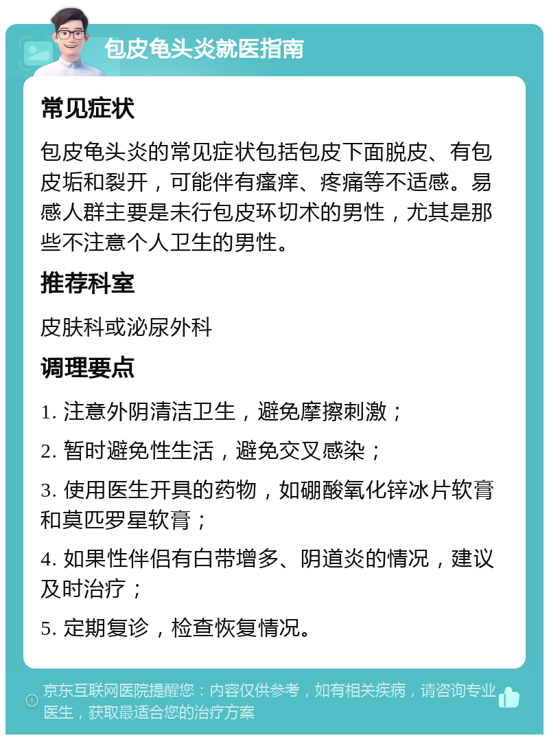 包皮龟头炎就医指南 常见症状 包皮龟头炎的常见症状包括包皮下面脱皮、有包皮垢和裂开，可能伴有瘙痒、疼痛等不适感。易感人群主要是未行包皮环切术的男性，尤其是那些不注意个人卫生的男性。 推荐科室 皮肤科或泌尿外科 调理要点 1. 注意外阴清洁卫生，避免摩擦刺激； 2. 暂时避免性生活，避免交叉感染； 3. 使用医生开具的药物，如硼酸氧化锌冰片软膏和莫匹罗星软膏； 4. 如果性伴侣有白带增多、阴道炎的情况，建议及时治疗； 5. 定期复诊，检查恢复情况。