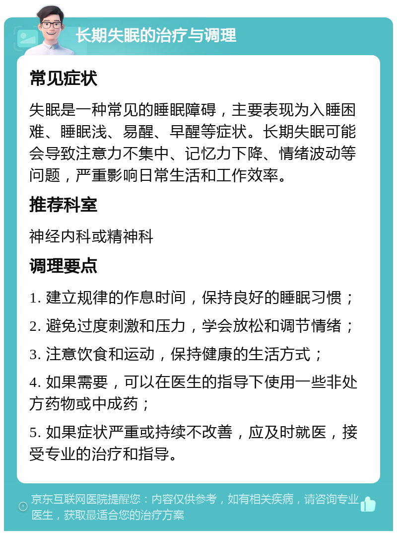 长期失眠的治疗与调理 常见症状 失眠是一种常见的睡眠障碍，主要表现为入睡困难、睡眠浅、易醒、早醒等症状。长期失眠可能会导致注意力不集中、记忆力下降、情绪波动等问题，严重影响日常生活和工作效率。 推荐科室 神经内科或精神科 调理要点 1. 建立规律的作息时间，保持良好的睡眠习惯； 2. 避免过度刺激和压力，学会放松和调节情绪； 3. 注意饮食和运动，保持健康的生活方式； 4. 如果需要，可以在医生的指导下使用一些非处方药物或中成药； 5. 如果症状严重或持续不改善，应及时就医，接受专业的治疗和指导。