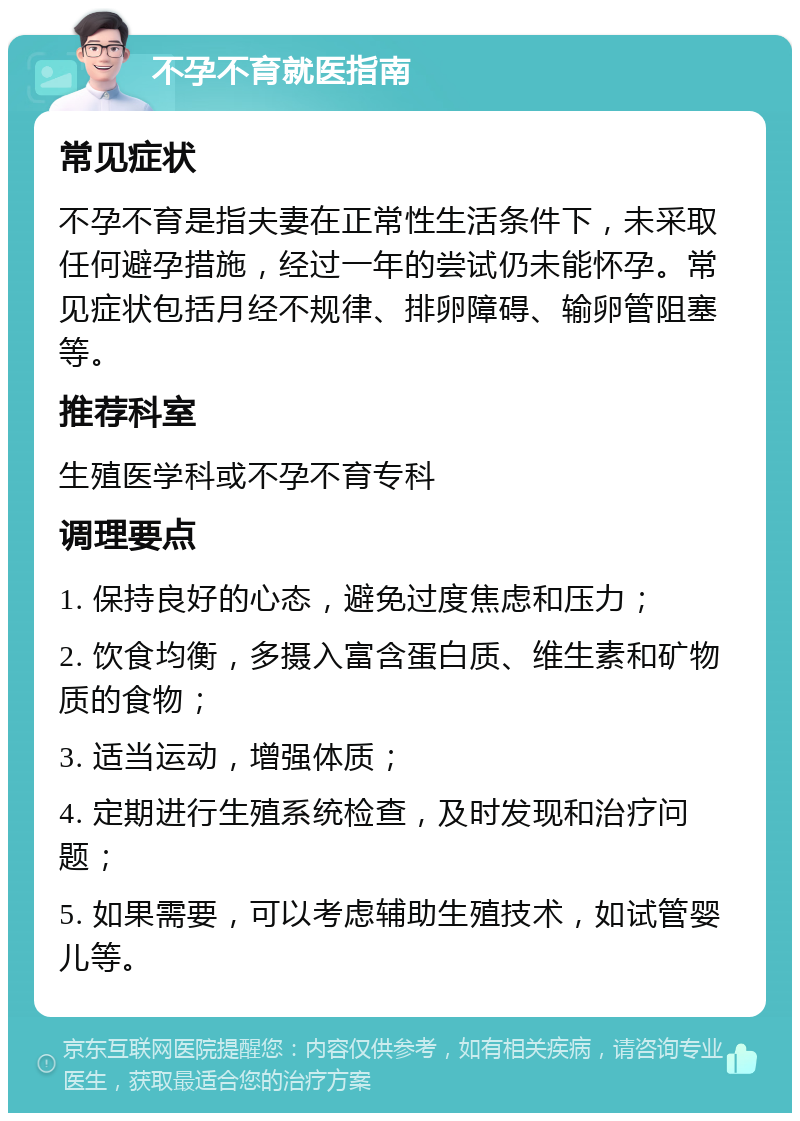 不孕不育就医指南 常见症状 不孕不育是指夫妻在正常性生活条件下，未采取任何避孕措施，经过一年的尝试仍未能怀孕。常见症状包括月经不规律、排卵障碍、输卵管阻塞等。 推荐科室 生殖医学科或不孕不育专科 调理要点 1. 保持良好的心态，避免过度焦虑和压力； 2. 饮食均衡，多摄入富含蛋白质、维生素和矿物质的食物； 3. 适当运动，增强体质； 4. 定期进行生殖系统检查，及时发现和治疗问题； 5. 如果需要，可以考虑辅助生殖技术，如试管婴儿等。