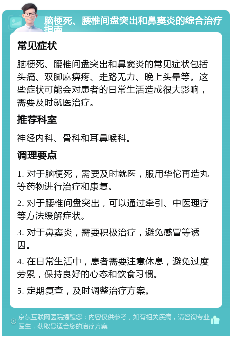 脑梗死、腰椎间盘突出和鼻窦炎的综合治疗指南 常见症状 脑梗死、腰椎间盘突出和鼻窦炎的常见症状包括头痛、双脚麻痹疼、走路无力、晚上头晕等。这些症状可能会对患者的日常生活造成很大影响，需要及时就医治疗。 推荐科室 神经内科、骨科和耳鼻喉科。 调理要点 1. 对于脑梗死，需要及时就医，服用华佗再造丸等药物进行治疗和康复。 2. 对于腰椎间盘突出，可以通过牵引、中医理疗等方法缓解症状。 3. 对于鼻窦炎，需要积极治疗，避免感冒等诱因。 4. 在日常生活中，患者需要注意休息，避免过度劳累，保持良好的心态和饮食习惯。 5. 定期复查，及时调整治疗方案。