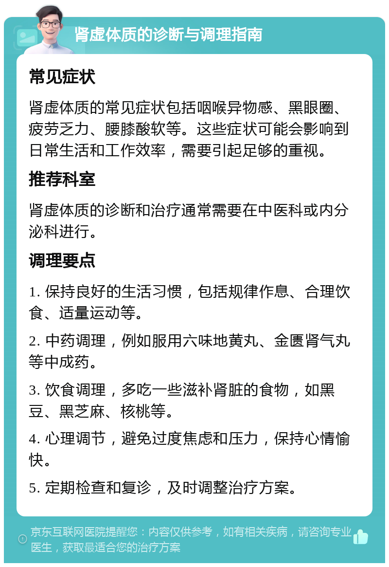 肾虚体质的诊断与调理指南 常见症状 肾虚体质的常见症状包括咽喉异物感、黑眼圈、疲劳乏力、腰膝酸软等。这些症状可能会影响到日常生活和工作效率，需要引起足够的重视。 推荐科室 肾虚体质的诊断和治疗通常需要在中医科或内分泌科进行。 调理要点 1. 保持良好的生活习惯，包括规律作息、合理饮食、适量运动等。 2. 中药调理，例如服用六味地黄丸、金匮肾气丸等中成药。 3. 饮食调理，多吃一些滋补肾脏的食物，如黑豆、黑芝麻、核桃等。 4. 心理调节，避免过度焦虑和压力，保持心情愉快。 5. 定期检查和复诊，及时调整治疗方案。