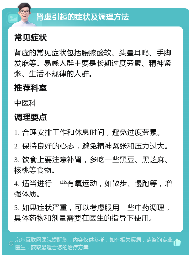 肾虚引起的症状及调理方法 常见症状 肾虚的常见症状包括腰膝酸软、头晕耳鸣、手脚发麻等。易感人群主要是长期过度劳累、精神紧张、生活不规律的人群。 推荐科室 中医科 调理要点 1. 合理安排工作和休息时间，避免过度劳累。 2. 保持良好的心态，避免精神紧张和压力过大。 3. 饮食上要注意补肾，多吃一些黑豆、黑芝麻、核桃等食物。 4. 适当进行一些有氧运动，如散步、慢跑等，增强体质。 5. 如果症状严重，可以考虑服用一些中药调理，具体药物和剂量需要在医生的指导下使用。