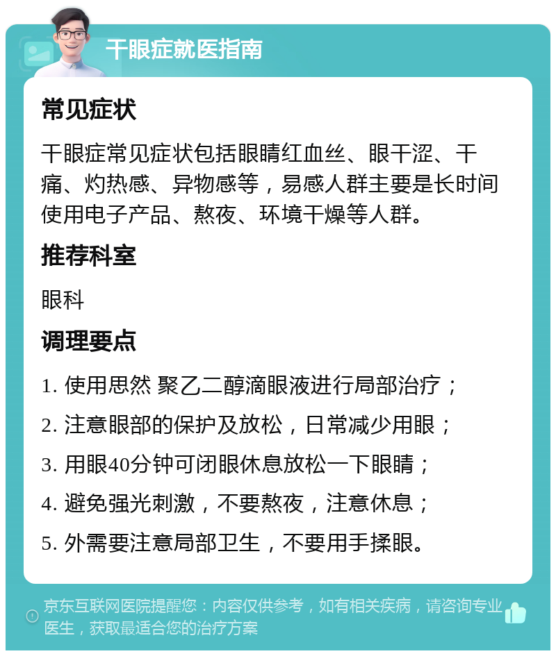 干眼症就医指南 常见症状 干眼症常见症状包括眼睛红血丝、眼干涩、干痛、灼热感、异物感等，易感人群主要是长时间使用电子产品、熬夜、环境干燥等人群。 推荐科室 眼科 调理要点 1. 使用思然 聚乙二醇滴眼液进行局部治疗； 2. 注意眼部的保护及放松，日常减少用眼； 3. 用眼40分钟可闭眼休息放松一下眼睛； 4. 避免强光刺激，不要熬夜，注意休息； 5. 外需要注意局部卫生，不要用手揉眼。