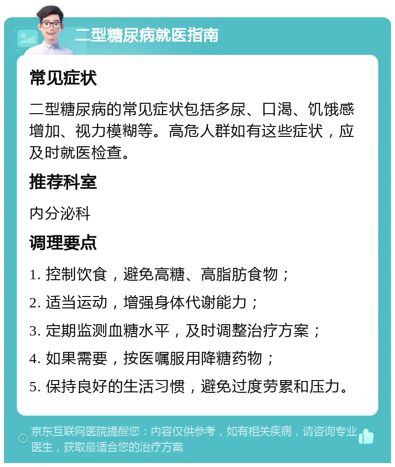 二型糖尿病就医指南 常见症状 二型糖尿病的常见症状包括多尿、口渴、饥饿感增加、视力模糊等。高危人群如有这些症状，应及时就医检查。 推荐科室 内分泌科 调理要点 1. 控制饮食，避免高糖、高脂肪食物； 2. 适当运动，增强身体代谢能力； 3. 定期监测血糖水平，及时调整治疗方案； 4. 如果需要，按医嘱服用降糖药物； 5. 保持良好的生活习惯，避免过度劳累和压力。