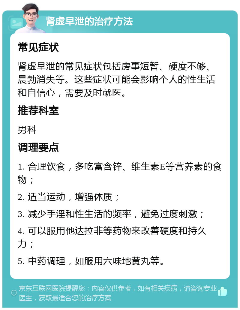 肾虚早泄的治疗方法 常见症状 肾虚早泄的常见症状包括房事短暂、硬度不够、晨勃消失等。这些症状可能会影响个人的性生活和自信心，需要及时就医。 推荐科室 男科 调理要点 1. 合理饮食，多吃富含锌、维生素E等营养素的食物； 2. 适当运动，增强体质； 3. 减少手淫和性生活的频率，避免过度刺激； 4. 可以服用他达拉非等药物来改善硬度和持久力； 5. 中药调理，如服用六味地黄丸等。