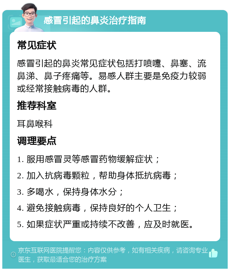 感冒引起的鼻炎治疗指南 常见症状 感冒引起的鼻炎常见症状包括打喷嚏、鼻塞、流鼻涕、鼻子疼痛等。易感人群主要是免疫力较弱或经常接触病毒的人群。 推荐科室 耳鼻喉科 调理要点 1. 服用感冒灵等感冒药物缓解症状； 2. 加入抗病毒颗粒，帮助身体抵抗病毒； 3. 多喝水，保持身体水分； 4. 避免接触病毒，保持良好的个人卫生； 5. 如果症状严重或持续不改善，应及时就医。