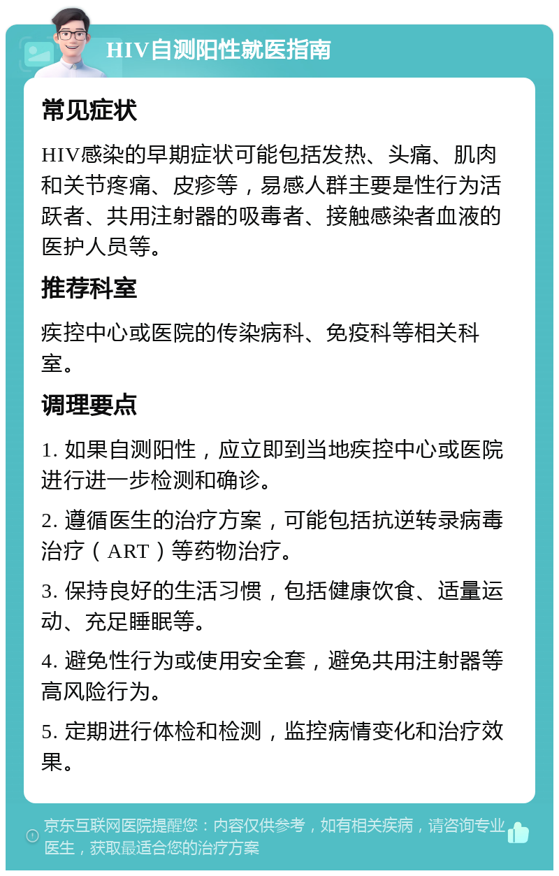 HIV自测阳性就医指南 常见症状 HIV感染的早期症状可能包括发热、头痛、肌肉和关节疼痛、皮疹等，易感人群主要是性行为活跃者、共用注射器的吸毒者、接触感染者血液的医护人员等。 推荐科室 疾控中心或医院的传染病科、免疫科等相关科室。 调理要点 1. 如果自测阳性，应立即到当地疾控中心或医院进行进一步检测和确诊。 2. 遵循医生的治疗方案，可能包括抗逆转录病毒治疗（ART）等药物治疗。 3. 保持良好的生活习惯，包括健康饮食、适量运动、充足睡眠等。 4. 避免性行为或使用安全套，避免共用注射器等高风险行为。 5. 定期进行体检和检测，监控病情变化和治疗效果。