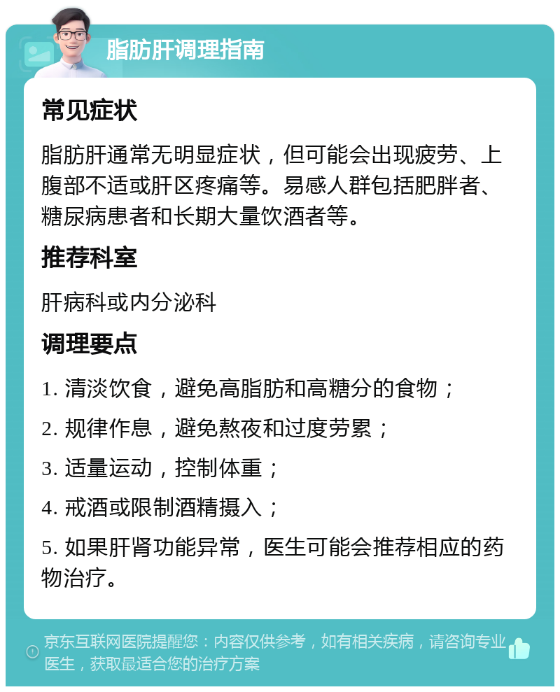 脂肪肝调理指南 常见症状 脂肪肝通常无明显症状，但可能会出现疲劳、上腹部不适或肝区疼痛等。易感人群包括肥胖者、糖尿病患者和长期大量饮酒者等。 推荐科室 肝病科或内分泌科 调理要点 1. 清淡饮食，避免高脂肪和高糖分的食物； 2. 规律作息，避免熬夜和过度劳累； 3. 适量运动，控制体重； 4. 戒酒或限制酒精摄入； 5. 如果肝肾功能异常，医生可能会推荐相应的药物治疗。