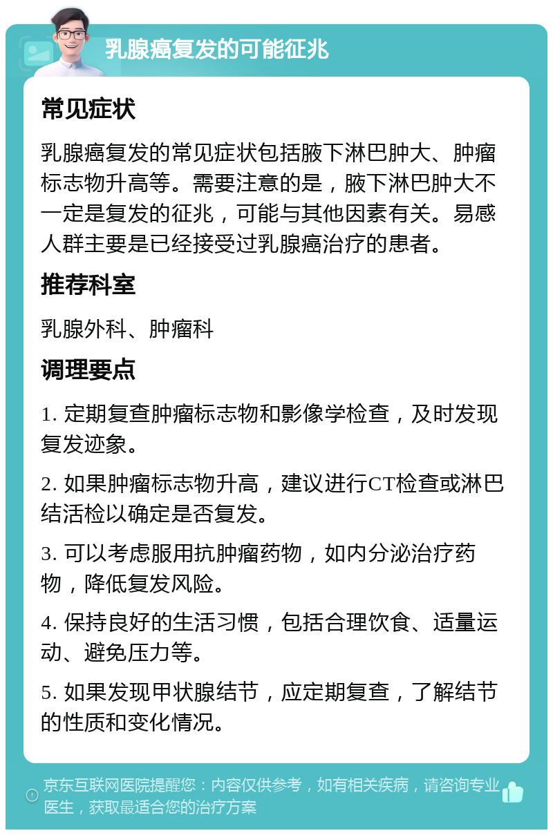 乳腺癌复发的可能征兆 常见症状 乳腺癌复发的常见症状包括腋下淋巴肿大、肿瘤标志物升高等。需要注意的是，腋下淋巴肿大不一定是复发的征兆，可能与其他因素有关。易感人群主要是已经接受过乳腺癌治疗的患者。 推荐科室 乳腺外科、肿瘤科 调理要点 1. 定期复查肿瘤标志物和影像学检查，及时发现复发迹象。 2. 如果肿瘤标志物升高，建议进行CT检查或淋巴结活检以确定是否复发。 3. 可以考虑服用抗肿瘤药物，如内分泌治疗药物，降低复发风险。 4. 保持良好的生活习惯，包括合理饮食、适量运动、避免压力等。 5. 如果发现甲状腺结节，应定期复查，了解结节的性质和变化情况。