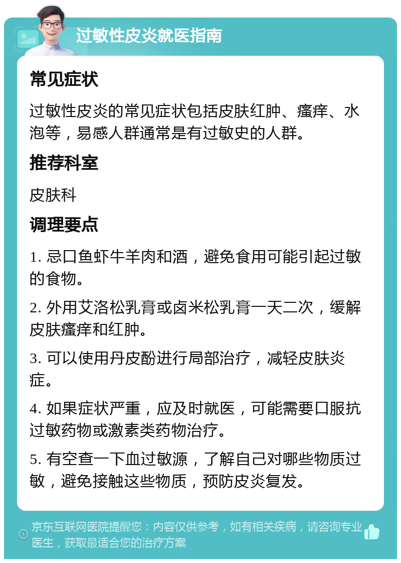 过敏性皮炎就医指南 常见症状 过敏性皮炎的常见症状包括皮肤红肿、瘙痒、水泡等，易感人群通常是有过敏史的人群。 推荐科室 皮肤科 调理要点 1. 忌口鱼虾牛羊肉和酒，避免食用可能引起过敏的食物。 2. 外用艾洛松乳膏或卤米松乳膏一天二次，缓解皮肤瘙痒和红肿。 3. 可以使用丹皮酚进行局部治疗，减轻皮肤炎症。 4. 如果症状严重，应及时就医，可能需要口服抗过敏药物或激素类药物治疗。 5. 有空查一下血过敏源，了解自己对哪些物质过敏，避免接触这些物质，预防皮炎复发。