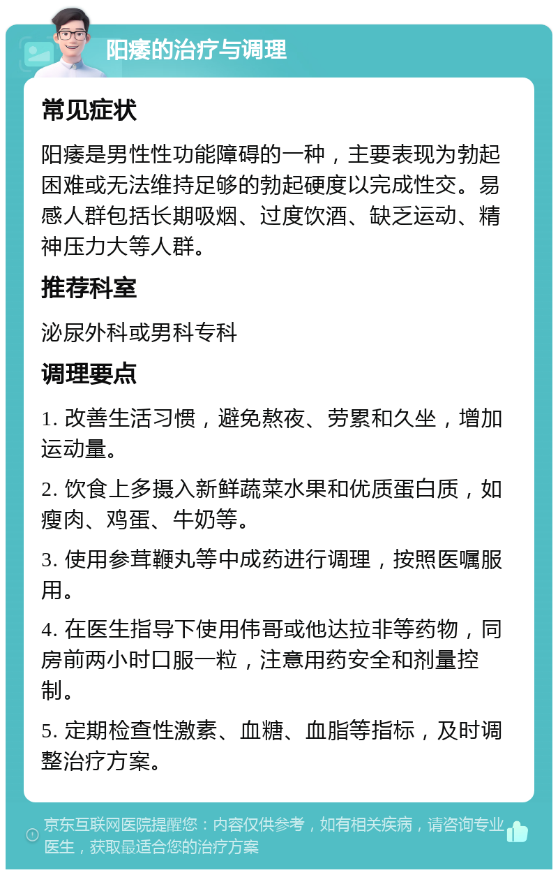 阳痿的治疗与调理 常见症状 阳痿是男性性功能障碍的一种，主要表现为勃起困难或无法维持足够的勃起硬度以完成性交。易感人群包括长期吸烟、过度饮酒、缺乏运动、精神压力大等人群。 推荐科室 泌尿外科或男科专科 调理要点 1. 改善生活习惯，避免熬夜、劳累和久坐，增加运动量。 2. 饮食上多摄入新鲜蔬菜水果和优质蛋白质，如瘦肉、鸡蛋、牛奶等。 3. 使用参茸鞭丸等中成药进行调理，按照医嘱服用。 4. 在医生指导下使用伟哥或他达拉非等药物，同房前两小时口服一粒，注意用药安全和剂量控制。 5. 定期检查性激素、血糖、血脂等指标，及时调整治疗方案。