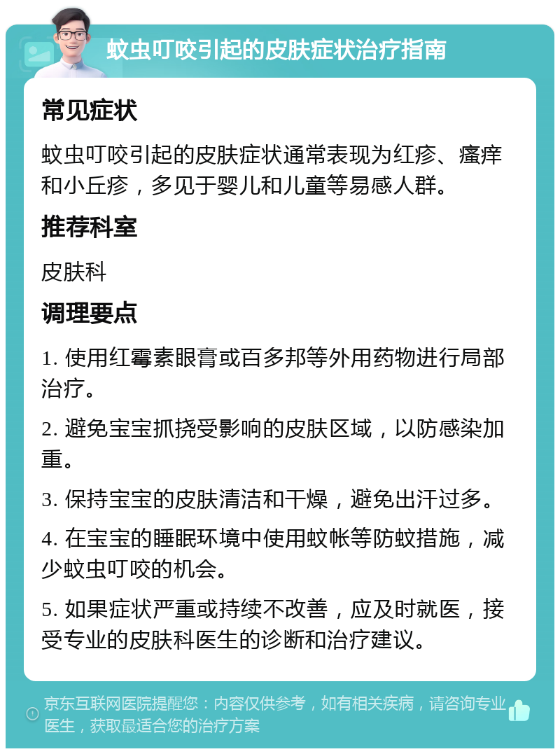 蚊虫叮咬引起的皮肤症状治疗指南 常见症状 蚊虫叮咬引起的皮肤症状通常表现为红疹、瘙痒和小丘疹，多见于婴儿和儿童等易感人群。 推荐科室 皮肤科 调理要点 1. 使用红霉素眼膏或百多邦等外用药物进行局部治疗。 2. 避免宝宝抓挠受影响的皮肤区域，以防感染加重。 3. 保持宝宝的皮肤清洁和干燥，避免出汗过多。 4. 在宝宝的睡眠环境中使用蚊帐等防蚊措施，减少蚊虫叮咬的机会。 5. 如果症状严重或持续不改善，应及时就医，接受专业的皮肤科医生的诊断和治疗建议。