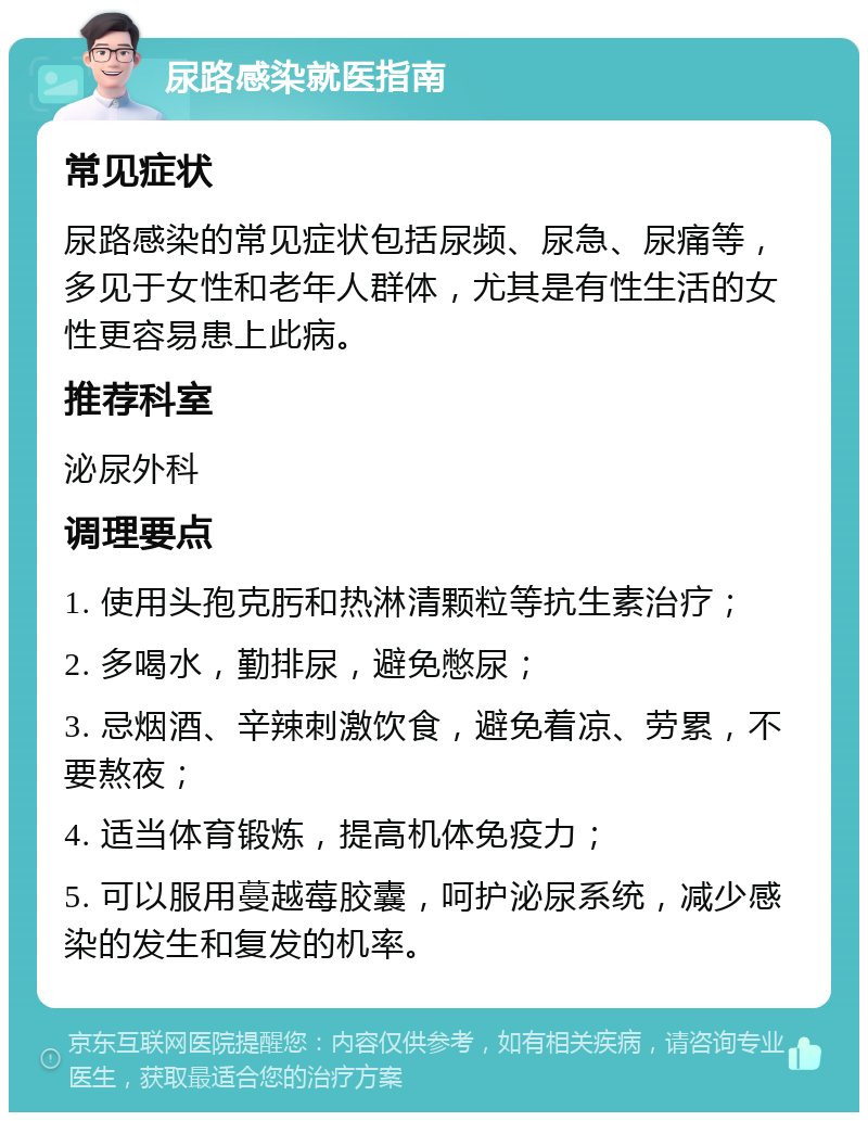 尿路感染就医指南 常见症状 尿路感染的常见症状包括尿频、尿急、尿痛等，多见于女性和老年人群体，尤其是有性生活的女性更容易患上此病。 推荐科室 泌尿外科 调理要点 1. 使用头孢克肟和热淋清颗粒等抗生素治疗； 2. 多喝水，勤排尿，避免憋尿； 3. 忌烟酒、辛辣刺激饮食，避免着凉、劳累，不要熬夜； 4. 适当体育锻炼，提高机体免疫力； 5. 可以服用蔓越莓胶囊，呵护泌尿系统，减少感染的发生和复发的机率。