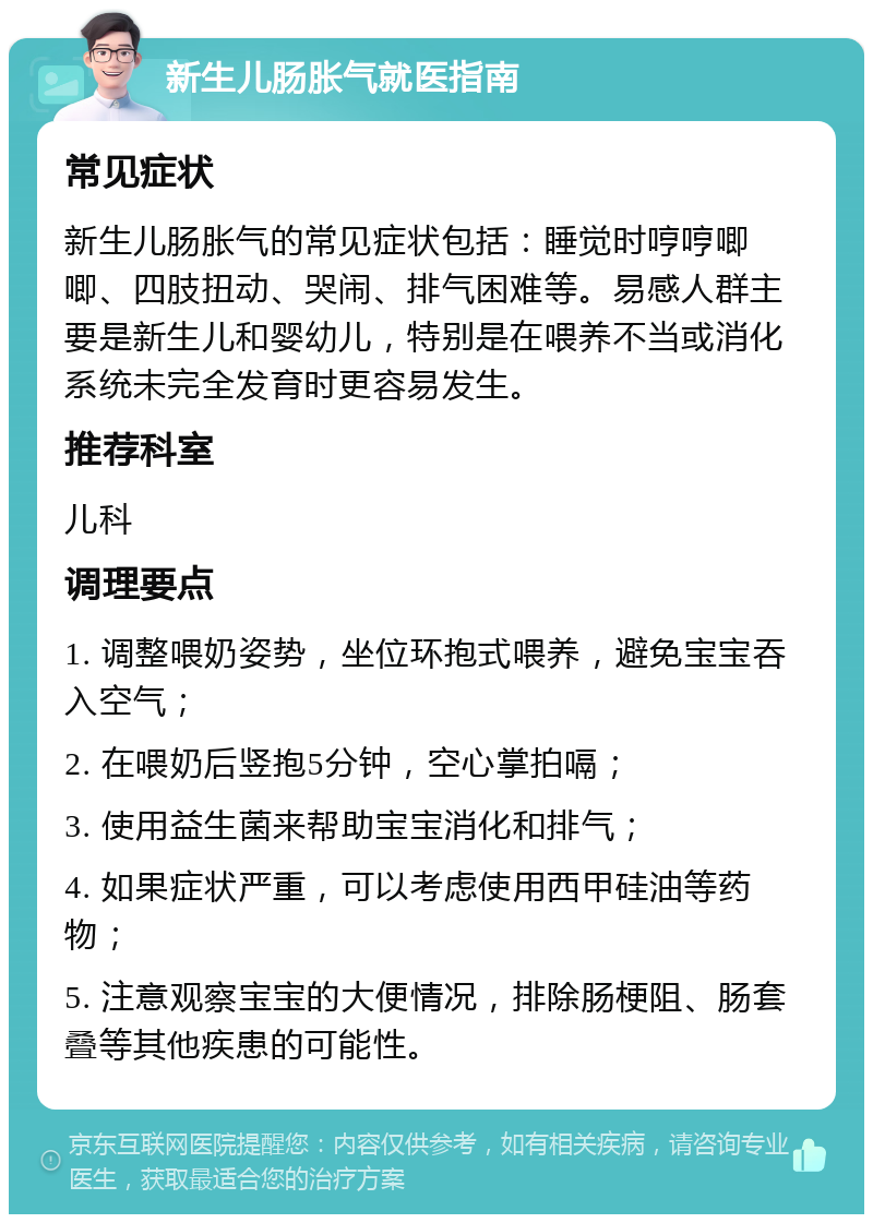 新生儿肠胀气就医指南 常见症状 新生儿肠胀气的常见症状包括：睡觉时哼哼唧唧、四肢扭动、哭闹、排气困难等。易感人群主要是新生儿和婴幼儿，特别是在喂养不当或消化系统未完全发育时更容易发生。 推荐科室 儿科 调理要点 1. 调整喂奶姿势，坐位环抱式喂养，避免宝宝吞入空气； 2. 在喂奶后竖抱5分钟，空心掌拍嗝； 3. 使用益生菌来帮助宝宝消化和排气； 4. 如果症状严重，可以考虑使用西甲硅油等药物； 5. 注意观察宝宝的大便情况，排除肠梗阻、肠套叠等其他疾患的可能性。