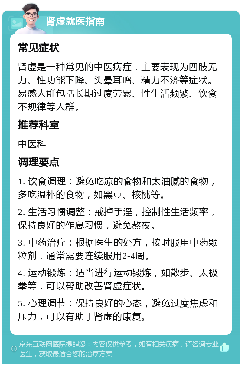 肾虚就医指南 常见症状 肾虚是一种常见的中医病症，主要表现为四肢无力、性功能下降、头晕耳鸣、精力不济等症状。易感人群包括长期过度劳累、性生活频繁、饮食不规律等人群。 推荐科室 中医科 调理要点 1. 饮食调理：避免吃凉的食物和太油腻的食物，多吃温补的食物，如黑豆、核桃等。 2. 生活习惯调整：戒掉手淫，控制性生活频率，保持良好的作息习惯，避免熬夜。 3. 中药治疗：根据医生的处方，按时服用中药颗粒剂，通常需要连续服用2-4周。 4. 运动锻炼：适当进行运动锻炼，如散步、太极拳等，可以帮助改善肾虚症状。 5. 心理调节：保持良好的心态，避免过度焦虑和压力，可以有助于肾虚的康复。