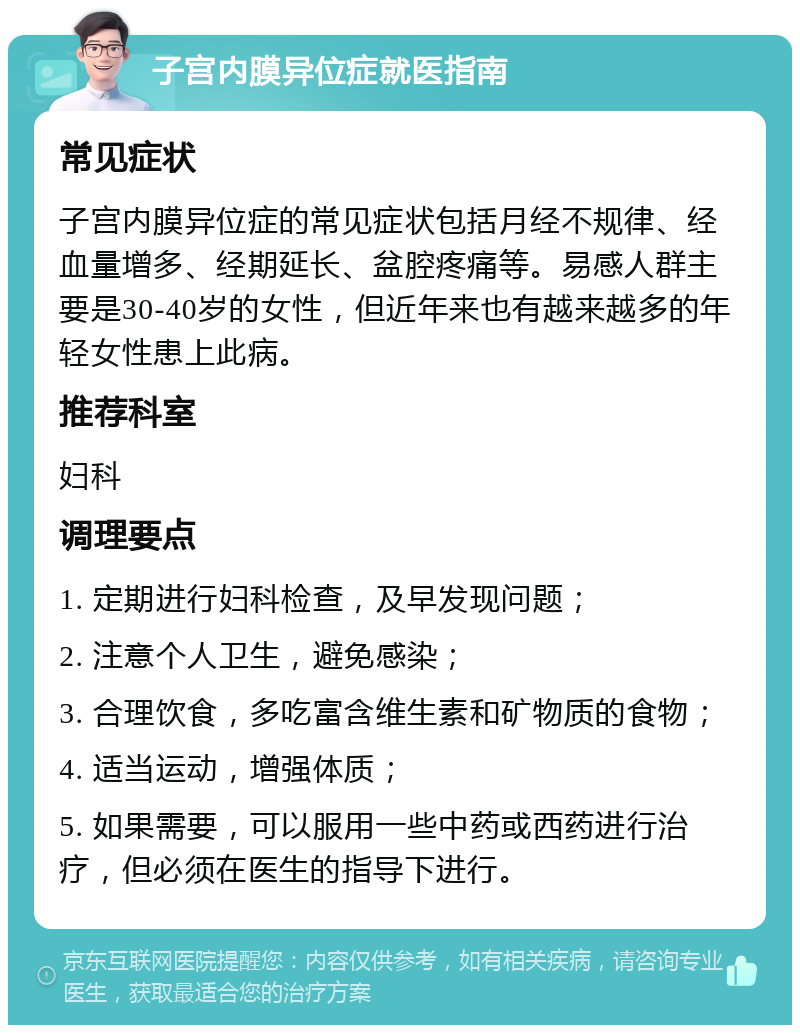 子宫内膜异位症就医指南 常见症状 子宫内膜异位症的常见症状包括月经不规律、经血量增多、经期延长、盆腔疼痛等。易感人群主要是30-40岁的女性，但近年来也有越来越多的年轻女性患上此病。 推荐科室 妇科 调理要点 1. 定期进行妇科检查，及早发现问题； 2. 注意个人卫生，避免感染； 3. 合理饮食，多吃富含维生素和矿物质的食物； 4. 适当运动，增强体质； 5. 如果需要，可以服用一些中药或西药进行治疗，但必须在医生的指导下进行。