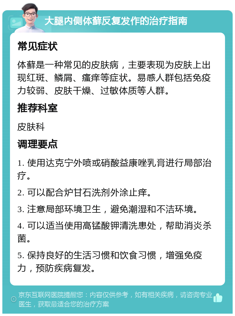 大腿内侧体藓反复发作的治疗指南 常见症状 体藓是一种常见的皮肤病，主要表现为皮肤上出现红斑、鳞屑、瘙痒等症状。易感人群包括免疫力较弱、皮肤干燥、过敏体质等人群。 推荐科室 皮肤科 调理要点 1. 使用达克宁外喷或硝酸益康唑乳膏进行局部治疗。 2. 可以配合炉甘石洗剂外涂止痒。 3. 注意局部环境卫生，避免潮湿和不洁环境。 4. 可以适当使用高锰酸钾清洗患处，帮助消炎杀菌。 5. 保持良好的生活习惯和饮食习惯，增强免疫力，预防疾病复发。