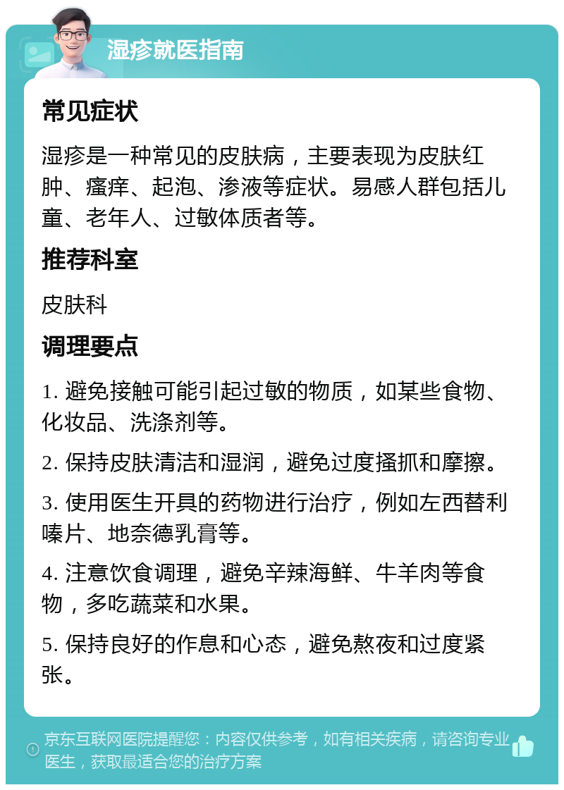 湿疹就医指南 常见症状 湿疹是一种常见的皮肤病，主要表现为皮肤红肿、瘙痒、起泡、渗液等症状。易感人群包括儿童、老年人、过敏体质者等。 推荐科室 皮肤科 调理要点 1. 避免接触可能引起过敏的物质，如某些食物、化妆品、洗涤剂等。 2. 保持皮肤清洁和湿润，避免过度搔抓和摩擦。 3. 使用医生开具的药物进行治疗，例如左西替利嗪片、地奈德乳膏等。 4. 注意饮食调理，避免辛辣海鲜、牛羊肉等食物，多吃蔬菜和水果。 5. 保持良好的作息和心态，避免熬夜和过度紧张。