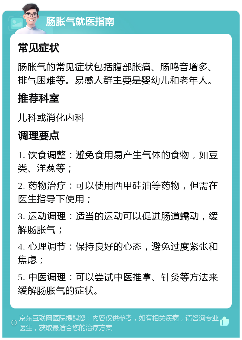 肠胀气就医指南 常见症状 肠胀气的常见症状包括腹部胀痛、肠鸣音增多、排气困难等。易感人群主要是婴幼儿和老年人。 推荐科室 儿科或消化内科 调理要点 1. 饮食调整：避免食用易产生气体的食物，如豆类、洋葱等； 2. 药物治疗：可以使用西甲硅油等药物，但需在医生指导下使用； 3. 运动调理：适当的运动可以促进肠道蠕动，缓解肠胀气； 4. 心理调节：保持良好的心态，避免过度紧张和焦虑； 5. 中医调理：可以尝试中医推拿、针灸等方法来缓解肠胀气的症状。