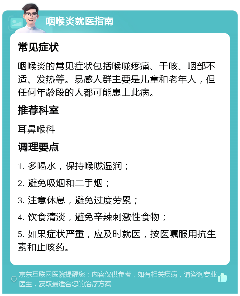 咽喉炎就医指南 常见症状 咽喉炎的常见症状包括喉咙疼痛、干咳、咽部不适、发热等。易感人群主要是儿童和老年人，但任何年龄段的人都可能患上此病。 推荐科室 耳鼻喉科 调理要点 1. 多喝水，保持喉咙湿润； 2. 避免吸烟和二手烟； 3. 注意休息，避免过度劳累； 4. 饮食清淡，避免辛辣刺激性食物； 5. 如果症状严重，应及时就医，按医嘱服用抗生素和止咳药。