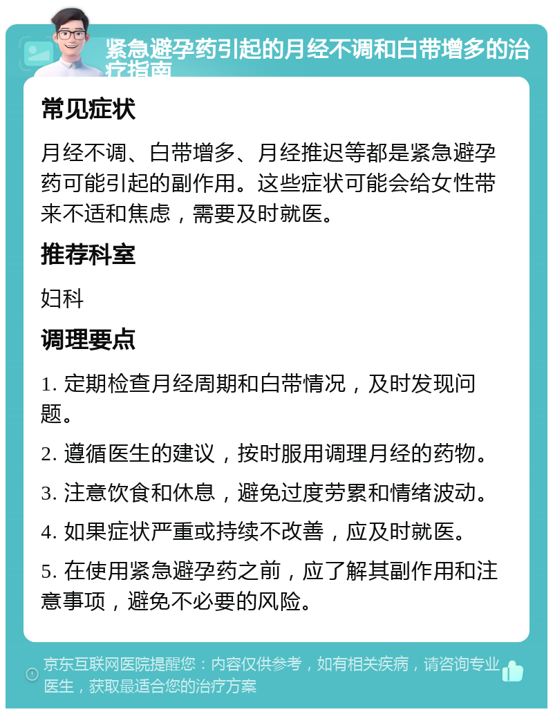 紧急避孕药引起的月经不调和白带增多的治疗指南 常见症状 月经不调、白带增多、月经推迟等都是紧急避孕药可能引起的副作用。这些症状可能会给女性带来不适和焦虑，需要及时就医。 推荐科室 妇科 调理要点 1. 定期检查月经周期和白带情况，及时发现问题。 2. 遵循医生的建议，按时服用调理月经的药物。 3. 注意饮食和休息，避免过度劳累和情绪波动。 4. 如果症状严重或持续不改善，应及时就医。 5. 在使用紧急避孕药之前，应了解其副作用和注意事项，避免不必要的风险。