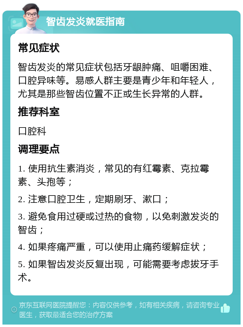 智齿发炎就医指南 常见症状 智齿发炎的常见症状包括牙龈肿痛、咀嚼困难、口腔异味等。易感人群主要是青少年和年轻人，尤其是那些智齿位置不正或生长异常的人群。 推荐科室 口腔科 调理要点 1. 使用抗生素消炎，常见的有红霉素、克拉霉素、头孢等； 2. 注意口腔卫生，定期刷牙、漱口； 3. 避免食用过硬或过热的食物，以免刺激发炎的智齿； 4. 如果疼痛严重，可以使用止痛药缓解症状； 5. 如果智齿发炎反复出现，可能需要考虑拔牙手术。